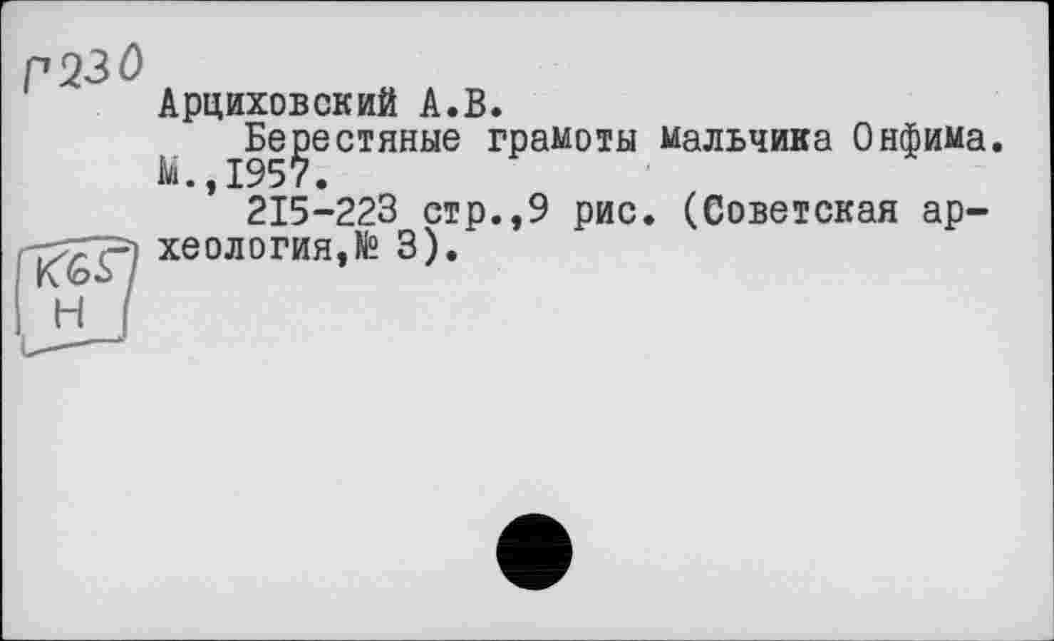 ﻿Г230
Арциховский А.В.
Берестяные грамоты мальчика Онфима.
№.,1957.
215-223 стр.,9 рис. (Советская археология,№ 3).